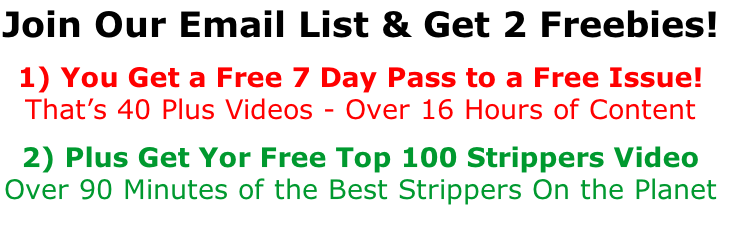 Join Our Email List & Get 2 Freebies!  1) You Get a Free 7 Day Pass to a Free Issue! That’s 40 Plus Videos - Over 16 Hours of Content  2) Plus Get Yor Free Top 100 Strippers Video Over 90 Minutes of the Best Strippers On the Planet